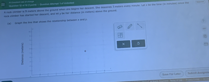 Conskant rabe of change 
Question 12 of 12 (1 point) | Question Attempt: 1 of Unlimited 
A rock climber is 9 meters above the ground when she begins her descent. She descends 3 meters every minute. Let x be the time (in minutes) since the 
rock climber has started her descent, and let y be her distance (in meters) above the ground. Espeños 
(a) Graph the line that shows the relationship between x and y. 
? 
× 5 
Save For Later Submit Assignm 
uscy Chis A