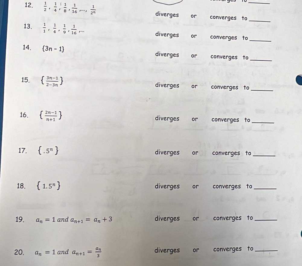 Tổ 
12.  1/2 ,  1/4 ,  1/8 ,  1/16 ,...,  1/2^n  diverges or converges to__ 
13.  1/1 ,  1/4 ,  1/9 ,  1/16 ,... diverges or converges to_ 
14.  3n-1 diverges or converges to_ 
15.   (3n-1)/2-3n  diverges or converges to_ 
16.   (2n-1)/n+1  diverges or converges to_ 
17.  .5^n diverges or converges to_ 
18.  1.5^n diverges or converges to_ 
19. a_n=1 and a_n+1=a_n+3 diverges or converges to_ 
20. a_n=1 and a_n+1=frac a_n3 diverges or converges to_