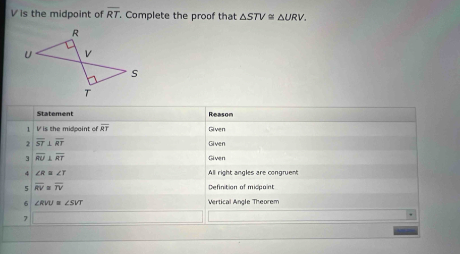 V is the midpoint of overline RT Complete the proof that △ STV≌ △ URV. 
Statement Reason 
1 Vis the midpoint of overline RT Given 
2 overline ST⊥ overline RT Given 
3 overline RU⊥ overline RT Given 
4 ∠ R≌ ∠ T All right angles are congruent 
5 overline RV≌ overline TV Definition of midpoint 
6 ∠ RVU≌ ∠ SVT Vertical Angle Theorem 
7