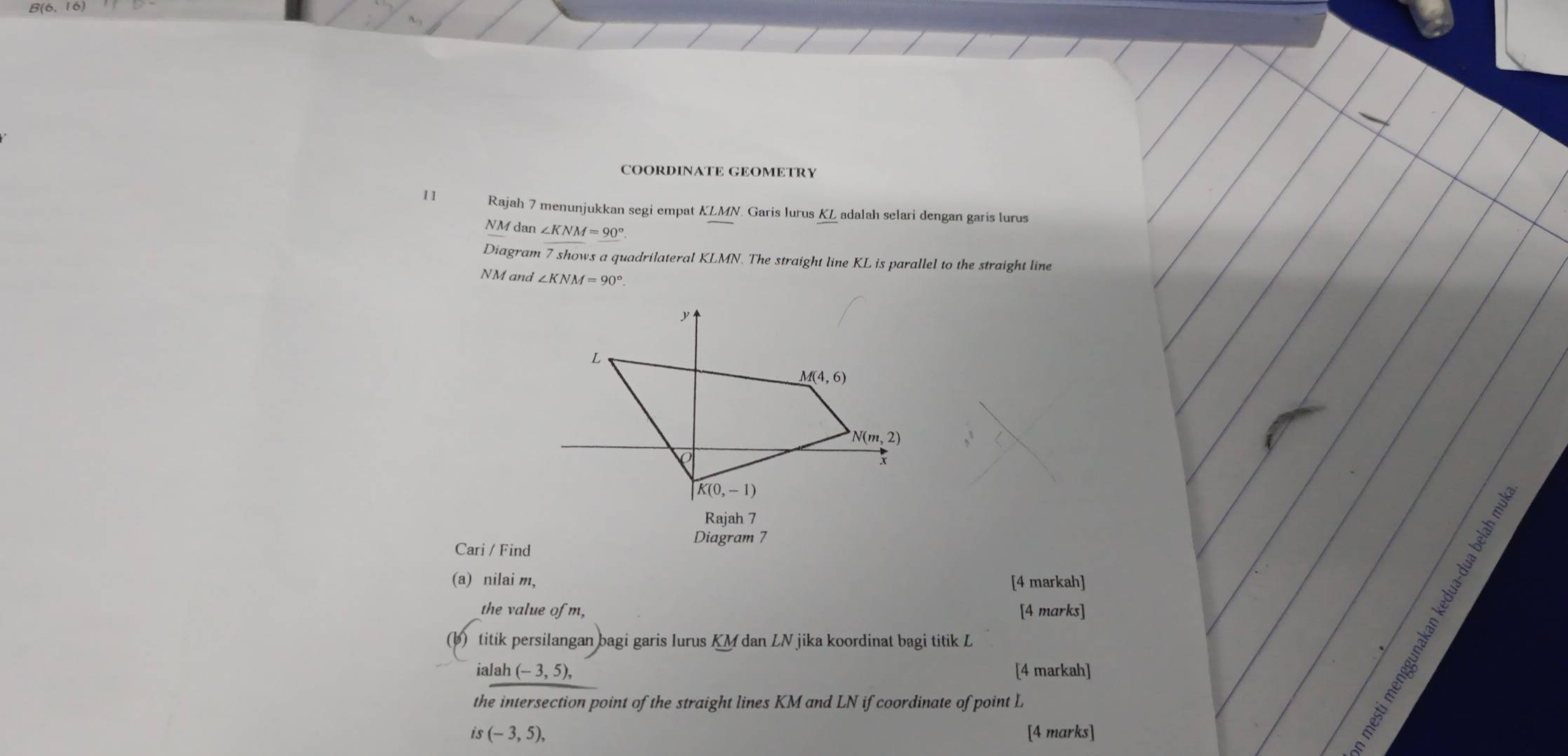 B(6, 1
COORDINATE GEOMETRY
11 Rajah 7 menunjukkan segi empat KLMN. Garis lurus KL adalah selari dengan garis lurus
NM dan ∠ KNM=90°.
Diagram 7 shows a quadrilateral KLMN. The straight line KL is parallel to the straight line
NM and ∠ KNM=90°.
Rajah 7
Diagram 7
Cari / Find
(a) nilai m, [4 markah]
the value of m, [4 marks]
(b) titik persilangan bagi garis Iurus KM dan LN jika koordinat bagi titik L
ialah (-3,5), [4 markah]
the intersection point of the straight lines KM and LN if coordinate of point L
's (-3,5), [4 marks]