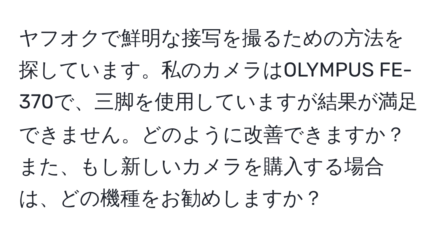 ヤフオクで鮮明な接写を撮るための方法を探しています。私のカメラはOLYMPUS FE-370で、三脚を使用していますが結果が満足できません。どのように改善できますか？また、もし新しいカメラを購入する場合は、どの機種をお勧めしますか？