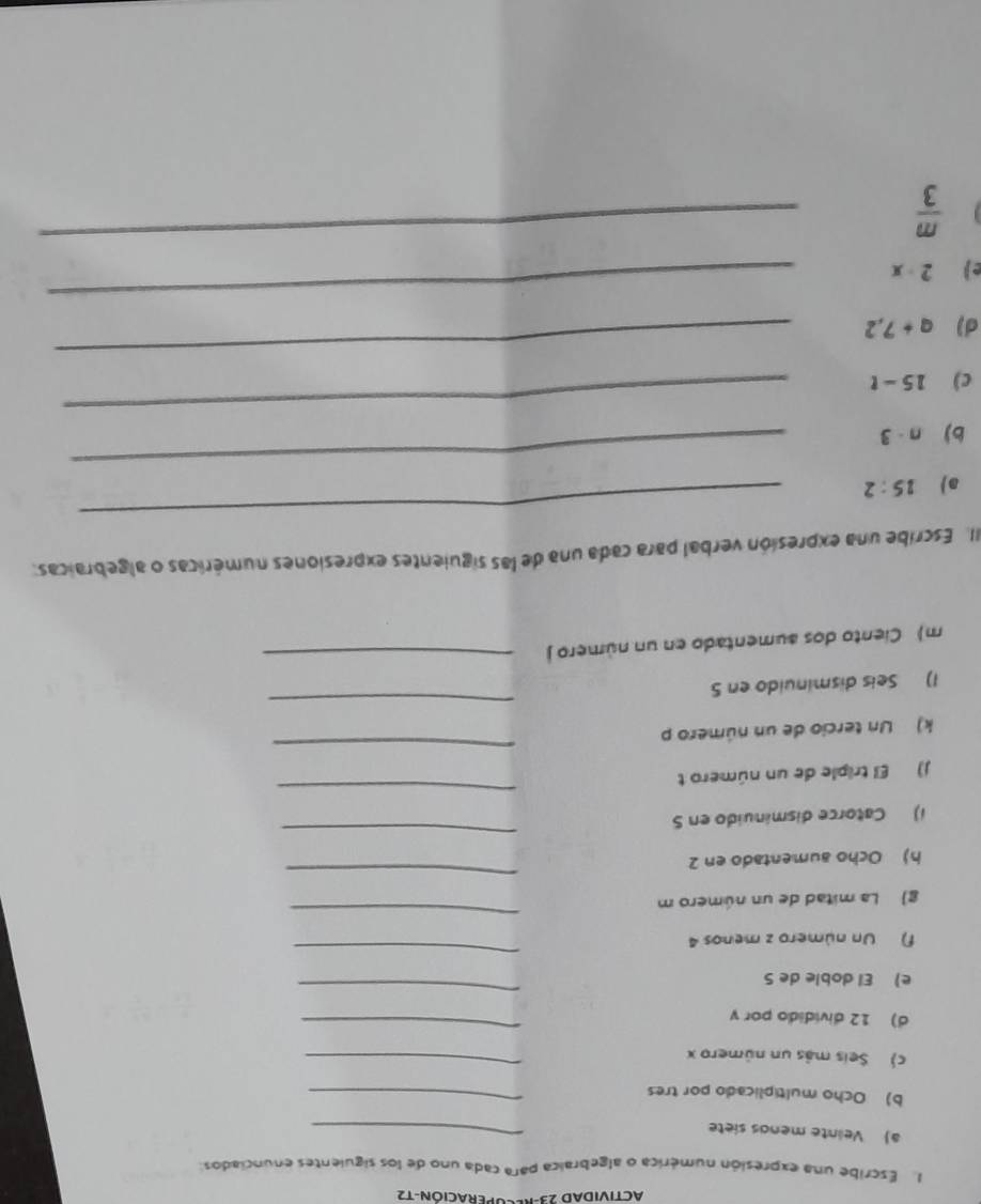 ACTIVIDAD 23-RECOPERACIÓN-T2 
1. Escribe una expresión numérica o algebraica para cada uno de los siguientes enunciados: 
a) Velinte mends siete 
_ 
b) Ocho multiplicado por tres_ 
c) Seis más un número x
_ 
d) 12 dividido por y
_ 
e) El doble de S 
_ 
f) Un número z menos 4
_ 
g La mitad de un número m 
_ 
h) Ocho aumentado en 2
_ 
_ 
_ 
1) Catorce disminuido en 5
_ 
J) El triple de un número t 
k) Un tercio de un número p
1) Seis disminuido en 5
_ 
m) Ciento dos aumentado en un número j 
_ 
_ 
II. Escribe una expresión verbal para cada una de las siguientes expresiones numéricas o algebraicas: 
a 15:2
bj n· 3
_ 
c) 15-t
_ 
d) q+7,2
_ 
e) 2-x
_
 m/3 
_