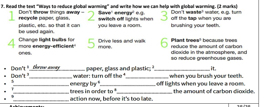 Read the text “Ways to reduce global warming” and write how we can help with global warming. (2 marks) 
Don't throw things away - Save¹ ener gy^2 e.g. Don't wa ste^3 water, e.g. turn 
recycle paper, glass, switch off lights when off the tap when you are 
plastic, etc. so that it can you leave a room. brushing your teeth. 
be used again. 
Change light bulbs for Drive less and walk Plant trees 5^5 because trees 
more energy-efficient 5 、 more. reduce the amount of carbon 
ones. dioxide in the atmosphere, and 
so reduce greenhouse gases.
Don't^1 _throw away paper, glass and plastic; ²_ it.
Don't^3 _water: turn off the ⁴_ when you brush your teeth. 
5 
_energy by _off lights when you leave a room. 
7 
_trees in order to ª_ the amount of carbon dioxide. 
9 
_action now, before it’s too late.