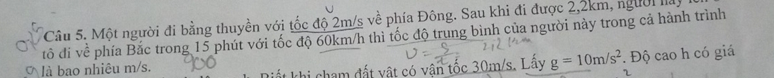 Một người đi bằng thuyền với tốc độ 2m/s về phía Đông. Sau khi đi được 2,2km, người la 
tô đi về phía Bắc trong 15 phút với tốc độ 60km/h thì tốc độ trung bình của người này trong cả hành trình 
là bao nhiêu m/s. 
hi cham đất vật có vận tốc 30m/s. Lấy g=10m/s^2. Độ cao h có giá 
2