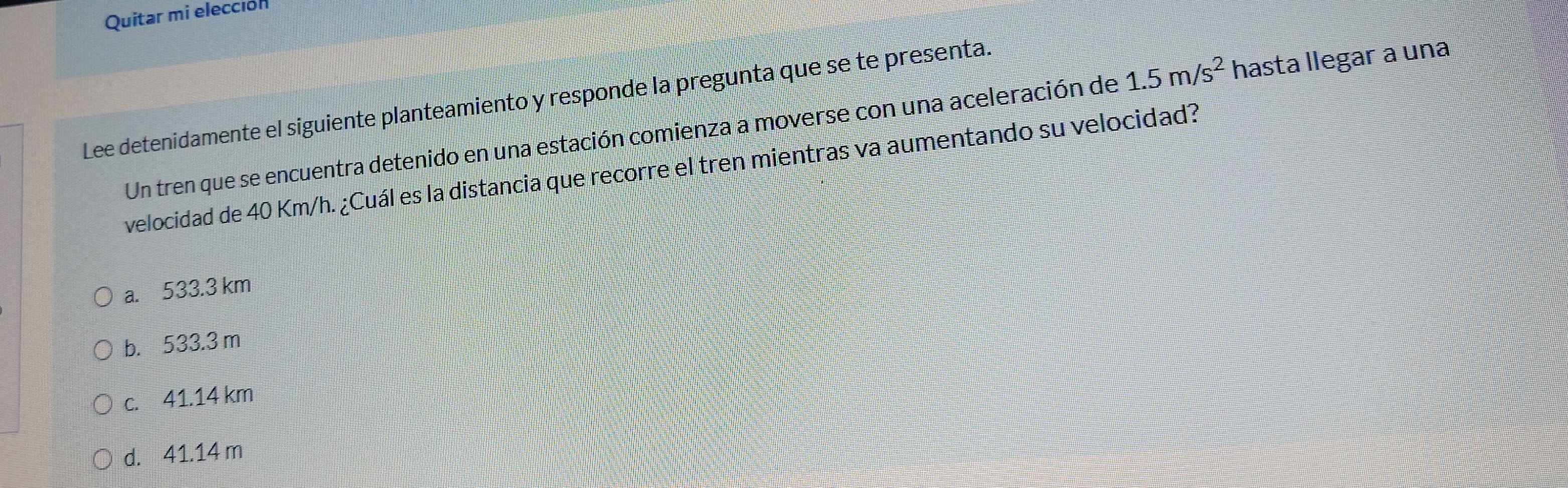 Quitar mi elección
Lee detenidamente el siguiente planteamiento y responde la pregunta que se te presenta.
Un tren que se encuentra detenido en una estación comienza a moverse con una aceleración de 1.5m/s^2 hasta llegar a una
velocidad de 40 Km/h. ¿Cuál es la distancia que recorre el tren mientras va aumentando su velocidad?
a. 533.3 km
b. 533.3 m
c. 41.14 km
d. 41.14 m