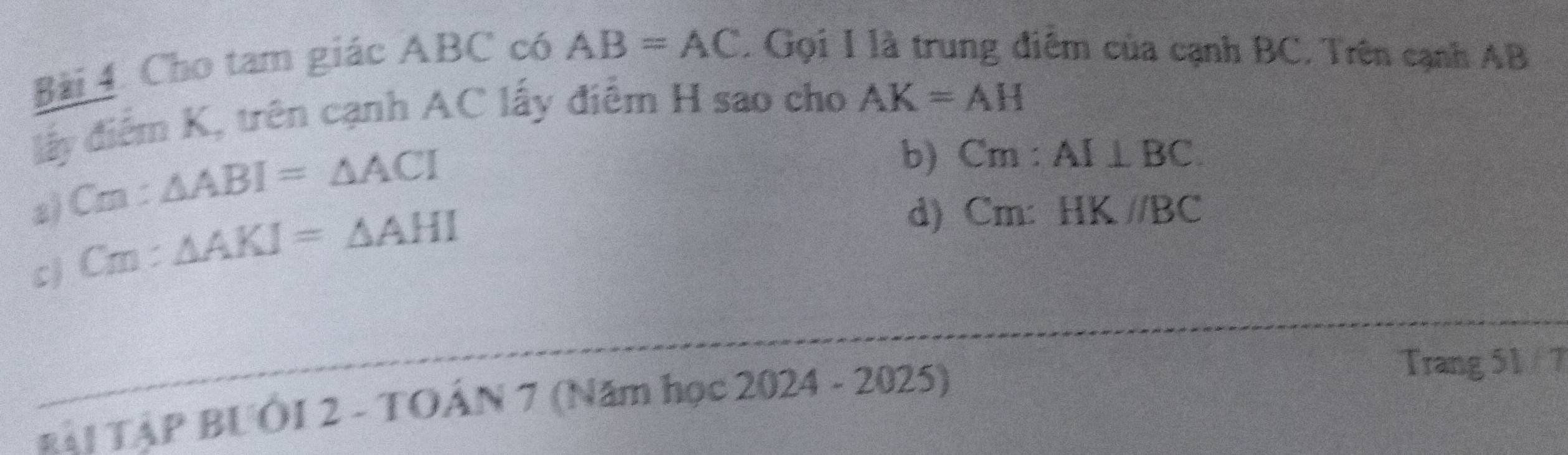 Cho tam giác ABC có AB=AC. Gọi I là trung điểm của cạnh BC. Trên cạnh AB
đấy điểm K, trên cạnh AC lấy điểm H sao cho AK=AH
a) Crn : △ ABI=△ ACI
b) Cm : AI⊥ BC
c) Cm : ^ △ AKI=△ AHI
d) Cm : HK//BC
_
RÁI TẠP BUÔI 2 - TOÂN 7 (Năm học C 2024-2025) 
Trang 51 / 7