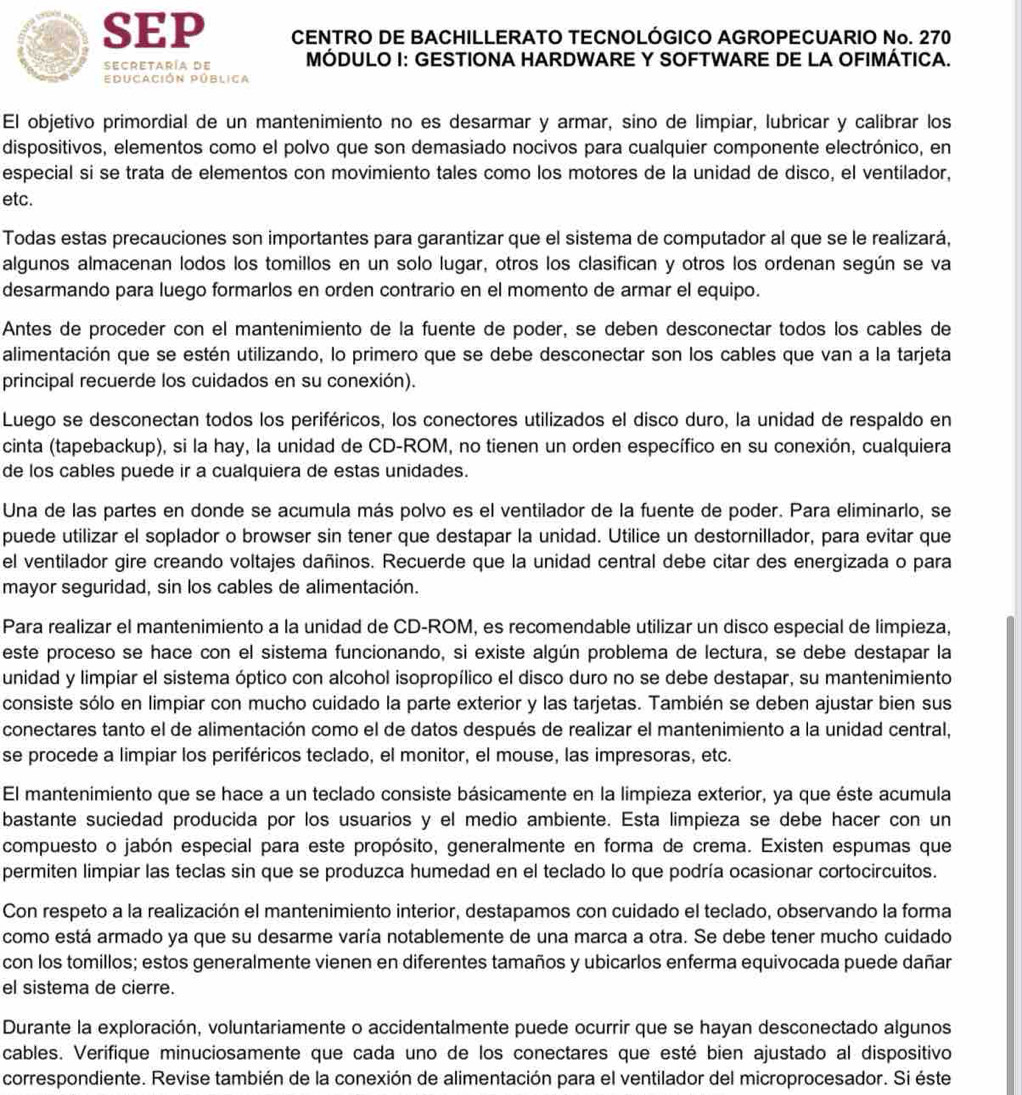 SEP CENTRO DE BACHILLERATO TECNOLÓGICO AGROPECUARIO No. 270
secretaría de MÓDULO I: GESTIONA HARDWARE Y SOFTWARE DE LA OFIMÁTICA.
Educación Pública
El objetivo primordial de un mantenimiento no es desarmar y armar, sino de limpiar, lubricar y calibrar los
dispositivos, elementos como el polvo que son demasiado nocivos para cualquier componente electrónico, en
especial si se trata de elementos con movimiento tales como los motores de la unidad de disco, el ventilador,
etc.
Todas estas precauciones son importantes para garantizar que el sistema de computador al que se le realizará,
algunos almacenan lodos los tomillos en un solo lugar, otros los clasifican y otros los ordenan según se va
desarmando para luego formarlos en orden contrario en el momento de armar el equipo.
Antes de proceder con el mantenimiento de la fuente de poder, se deben desconectar todos los cables de
alimentación que se estén utilizando, lo primero que se debe desconectar son los cables que van a la tarjeta
principal recuerde los cuidados en su conexión).
Luego se desconectan todos los periféricos, los conectores utilizados el disco duro, la unidad de respaldo en
cinta (tapebackup), si la hay, la unidad de CD-ROM, no tienen un orden específico en su conexión, cualquiera
de los cables puede ir a cualquiera de estas unidades.
Una de las partes en donde se acumula más polvo es el ventilador de la fuente de poder. Para eliminarlo, se
puede utilizar el soplador o browser sin tener que destapar la unidad. Utilice un destornillador, para evitar que
el ventilador gire creando voltajes dañinos. Recuerde que la unidad central debe citar des energizada o para
mayor seguridad, sin los cables de alimentación.
Para realizar el mantenimiento a la unidad de CD-ROM, es recomendable utilizar un disco especial de limpieza,
este proceso se hace con el sistema funcionando, si existe algún problema de lectura, se debe destapar la
unidad y limpiar el sistema óptico con alcohol isopropílico el disco duro no se debe destapar, su mantenimiento
consiste sólo en limpiar con mucho cuidado la parte exterior y las tarjetas. También se deben ajustar bien sus
conectares tanto el de alimentación como el de datos después de realizar el mantenimiento a la unidad central,
se procede a limpiar los periféricos teclado, el monitor, el mouse, las impresoras, etc.
El mantenimiento que se hace a un teclado consiste básicamente en la limpieza exterior, ya que éste acumula
bastante suciedad producida por los usuarios y el medio ambiente. Esta limpieza se debe hacer con un
compuesto o jabón especial para este propósito, generalmente en forma de crema. Existen espumas que
permiten limpiar las teclas sin que se produzca humedad en el teclado lo que podría ocasionar cortocircuitos.
Con respeto a la realización el mantenimiento interior, destapamos con cuidado el teclado, observando la forma
como está armado ya que su desarme varía notablemente de una marca a otra. Se debe tener mucho cuidado
con los tomillos; estos generalmente vienen en diferentes tamaños y ubicarlos enferma equivocada puede dañar
el sistema de cierre.
Durante la exploración, voluntariamente o accidentalmente puede ocurrir que se hayan desconectado algunos
cables. Verifique minuciosamente que cada uno de los conectares que esté bien ajustado al dispositivo
correspondiente. Revise también de la conexión de alimentación para el ventilador del microprocesador. Si éste