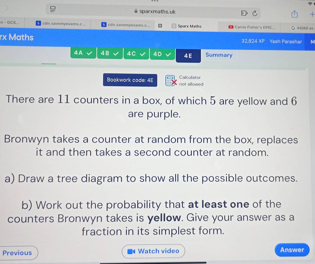 sparxmaths.uk 
+ 
n - GCS... cdn.savemyexams.c... cdn.savemyexams.c... Sparx Maths Carrie Fisher's EPIC... 44/80 as 
rx Maths 32,824 XP Yash Parashar M 
4A 4B 4C 4D 4E Summary 
Calculator 
Bookwork code: 4E not allowed 
There are 11 counters in a box, of which 5 are yellow and 6
are purple. 
Bronwyn takes a counter at random from the box, replaces 
it and then takes a second counter at random. 
a) Draw a tree diagram to show all the possible outcomes. 
b) Work out the probability that at least one of the 
counters Bronwyn takes is yellow. Give your answer as a 
fraction in its simplest form. 
Previous Watch video Answer