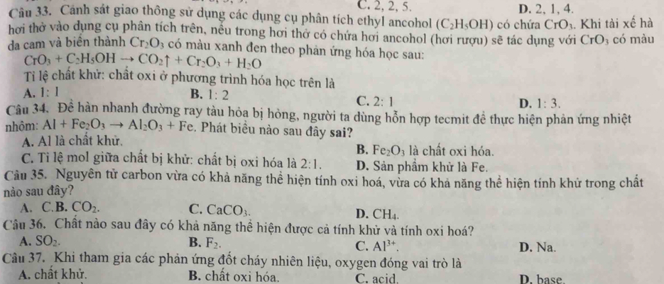 C. 2, 2, 5. D. 2, 1, 4.
Câu 33. Cảnh sát giao thông sử dụng các dụng cụ phân tích ethyl ancohol (C_2H_5OH) có chứa CrO_3. Khi tài xế hà
hơi thở vào dụng cụ phân tích trên, nếu trong hơi thở có chứa hơi ancohol (hơi rượu) sẽ tác dụng với CrO_3 có màu
da cam và biên thành Cr_2O_3 có màu xanh đen theo phản ứng hóa học sau:
CrO_3+C_2H_5OHto CO_2uparrow +Cr_2O_3+H_2O
Ti lệ chất khử: chất oxi ở phương trình hóa học trên là
A. 1:1 B. 1:2
C. 2:1 D. 1:3.
Câu 34. Đề hàn nhanh đường ray tàu hỏa bị hòng, người ta dùng hỗn hợp tecmit đề thực hiện phản ứng nhiệt
nhôm: Al+Fe_2O_3to Al_2O_3+Fe. Phát biều nào sau đây sai?
A. Al là chất khử.
B. Fe_2O_3 là chất oxi hóa.
C. Tỉ lệ mol giữa chất bị khử: chất bị oxi hóa là 2:1. D. Sản phẩm khử là Fe.
Cầu 35. Nguyên tử carbon vừa có khả năng thể hiện tính oxi hoá, vừa có khả năng thể hiện tính khử trong chất
nào sau đây?
A. C.B. CO_2. C. CaCO_3.
D. CH
Câu 36. Chất nào sau đây có khả năng thể hiện được cả tính khử và tính oxi hoá?
A. SO_2. B. F_2. D. Na.
C. Al^(3+).
Câu 37. Khi tham gia các phản ứng đốt cháy nhiên liệu, oxygen đóng vai trò là
A. chất khử. B. chất oxi hóa. C. acid. D. base.