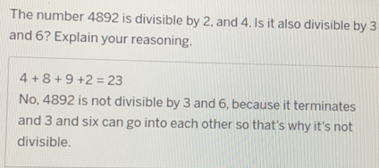 The number 4892 is divisible by 2, and 4. Is it also divisible by 3
and 6? Explain your reasoning.
4+8+9+2=23
No, 4892 is not divisible by 3 and 6, because it terminates 
and 3 and six can go into each other so that's why it's not 
divisible.