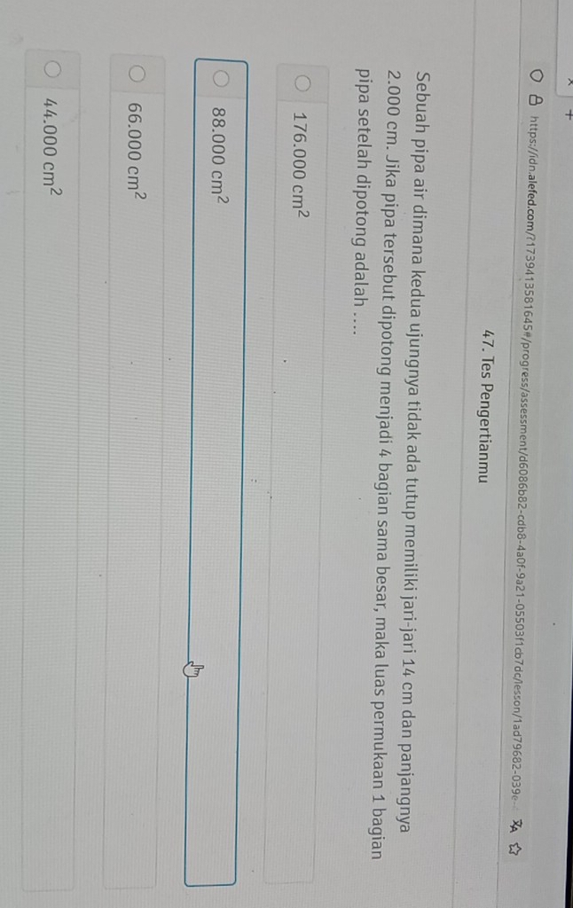 +
https://idn.alefed.com/?1739413581645#/progress/assessment/d6086b82-cdb8-4a0f-9a21-05503f1cb7dc/lesson/1ad79682-039e
47. Tes Pengertianmu
Sebuah pipa air dimana kedua ujungnya tidak ada tutup memiliki jari-jari 14 cm dan panjangnya
2.000 cm. Jika pipa tersebut dipotong menjadi 4 bagian sama besar, maka luas permukaan 1 bagian
pipa setelah dipotong adalah ....
176.000cm^2
88.000cm^2
66.000cm^2
44.000cm^2