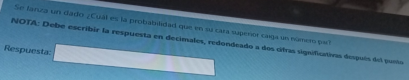 Se lanza un dado ¿Cuál es la probabilidad que en su cara superior caiga un número par? 
NOTA: Debe escribir la respuesta en decimales, redondeado a dos cifras significativas después del punto 
Respuesta: