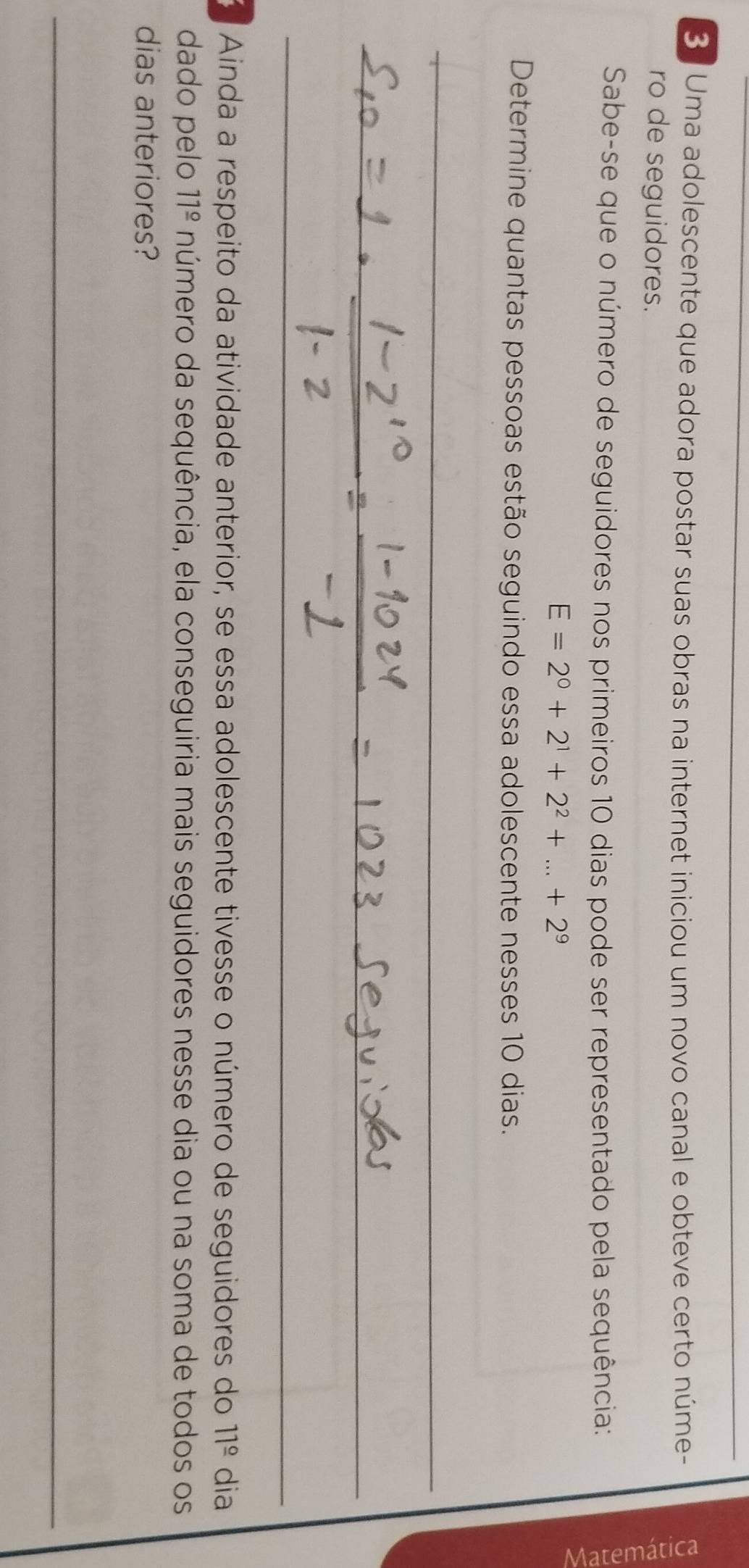 Uma adolescente que adora postar suas obras na internet iniciou um novo canal e obteve certo núme- 
ro de seguidores. 
Sabe-se que o número de seguidores nos primeiros 10 dias pode ser representado pela sequência: 
ε
E=2^0+2^1+2^2+...+2^9
Determine quantas pessoas estão seguindo essa adolescente nesses 10 dias. 
a Ainda a respeito da atividade anterior, se essa adolescente tivesse o número de seguidores do 11^(_ circ) dia 
dado pelo 11^(_ circ) número da sequência, ela conseguiria mais seguidores nesse dia ou na soma de todos os 
dias anteriores?