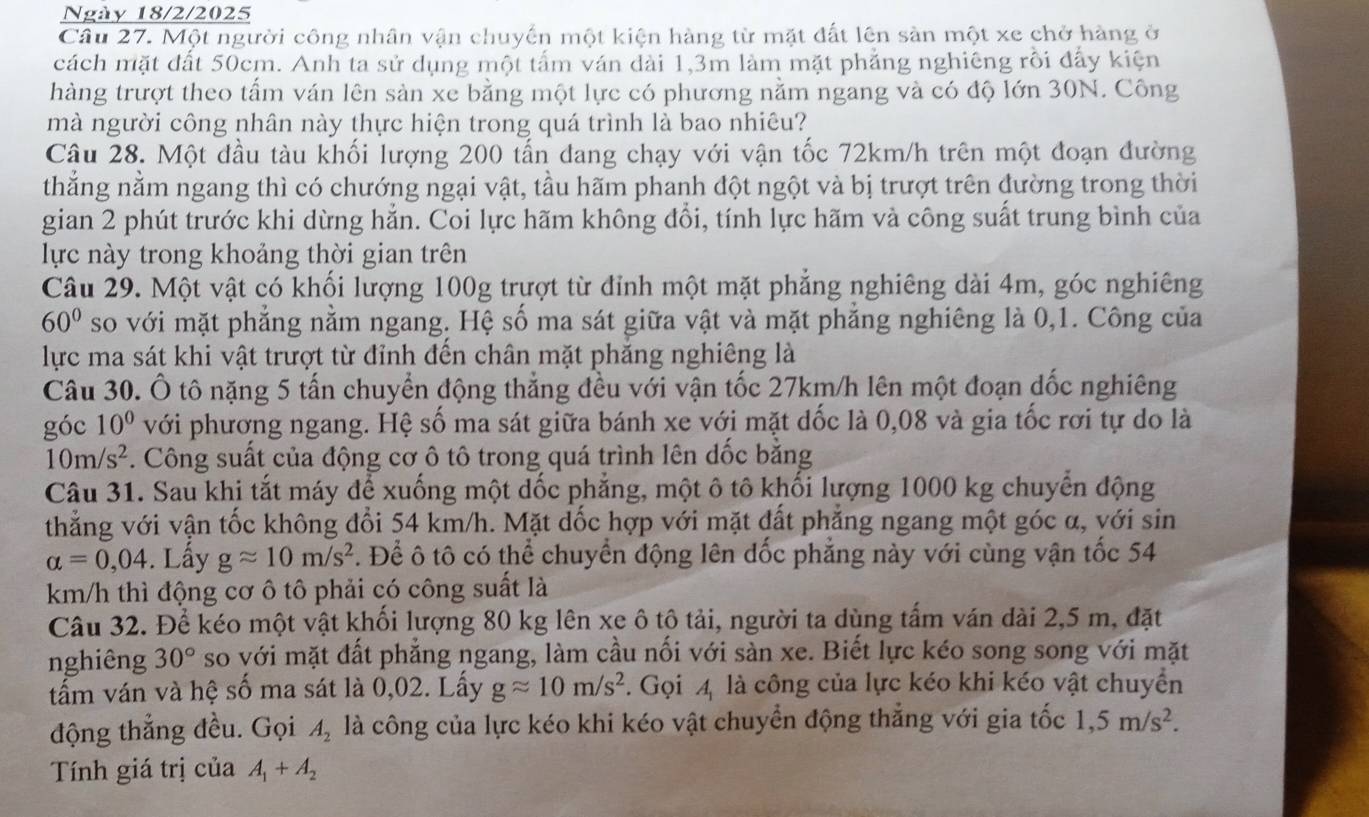 Ngày 18/2/2025
Câu 27. Một người công nhân vận chuyến một kiện hàng từ mặt đất lên sàn một xe chở hàng ở
cách mặt đất 50cm. Anh ta sử dụng một tấm ván dài 1,3m làm mặt phẳng nghiêng rồi đẩy kiện
hàng trượt theo tấm ván lên sản xe bằng một lực có phương nằm ngang và có độ lớn 30N. Công
mà người công nhân này thực hiện trong quá trình là bao nhiêu?
Câu 28. Một đầu tàu khối lượng 200 tấn đang chạy với vận tốc 72km/h trên một đoạn đường
thắng nằm ngang thì có chướng ngại vật, tầu hãm phanh đột ngột và bị trượt trên đường trong thời
gian 2 phút trước khi dừng hắn. Coi lực hãm không đổi, tính lực hãm và công suất trung bình của
lực này trong khoảng thời gian trên
Câu 29. Một vật có khối lượng 100g trượt từ đỉnh một mặt phẳng nghiêng dài 4m, góc nghiêng
60° so với mặt phẳng nằm ngang. Hệ số ma sát giữa vật và mặt phăng nghiêng là 0,1. Công của
lực ma sát khi vật trượt từ đỉnh đến chân mặt phẳng nghiêng là
Câu 30. Ô tô nặng 5 tấn chuyển động thẳng đều với vận tốc 27km/h lên một đoạn dốc nghiêng
góc 10° với phương ngang. Hệ số ma sát giữa bánh xe với mặt dốc là 0,08 và gia tốc rơi tự do là
10m/s^2. Công suất của động cơ ô tô trong quá trình lên dốc bằng
Câu 31. Sau khi tắt máy để xuống một dốc phẳng, một ô tô khối lượng 1000 kg chuyển động
thẳng với vận tốc không đổi 54 km/h. Mặt dốc hợp với mặt đất phẳng ngang một góc α, với sin
alpha =0,04. Lầy gapprox 10m/s^2. Để ô tô có thể chuyển động lên đốc phẳng này với cùng vận tốc 54
km/h thì động cơ ô tô phải có công suất là
Câu 32. Để kéo một vật khối lượng 80 kg lên xe ô tộ tải, người ta dùng tấm ván dài 2,5 m, đặt
nghiêng 30° so với mặt đất phẳng ngang, làm cầu nối với sàn xe. Biết lực kéo song song với mặt
tấm ván và hệ số ma sát là 0,02. Lấy gapprox 10m/s^2. Gọi 4 là công của lực kéo khi kéo vật chuyển
động thẳng đều. Gọi A_2 là công của lực kéo khi kéo vật chuyển động thẳng với gia tốc 1,5m/s^2.
Tính giá trị của A_1+A_2