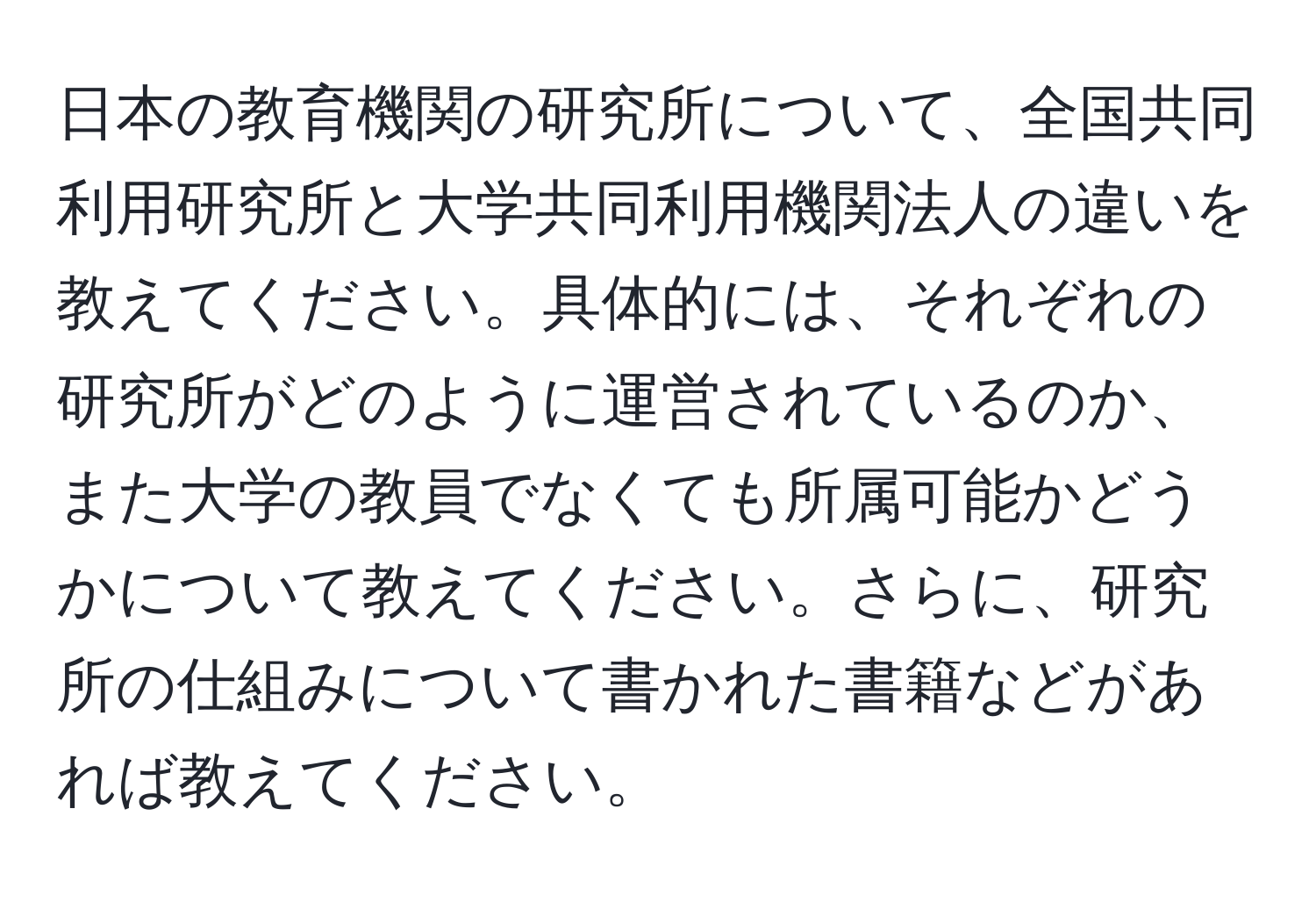 日本の教育機関の研究所について、全国共同利用研究所と大学共同利用機関法人の違いを教えてください。具体的には、それぞれの研究所がどのように運営されているのか、また大学の教員でなくても所属可能かどうかについて教えてください。さらに、研究所の仕組みについて書かれた書籍などがあれば教えてください。