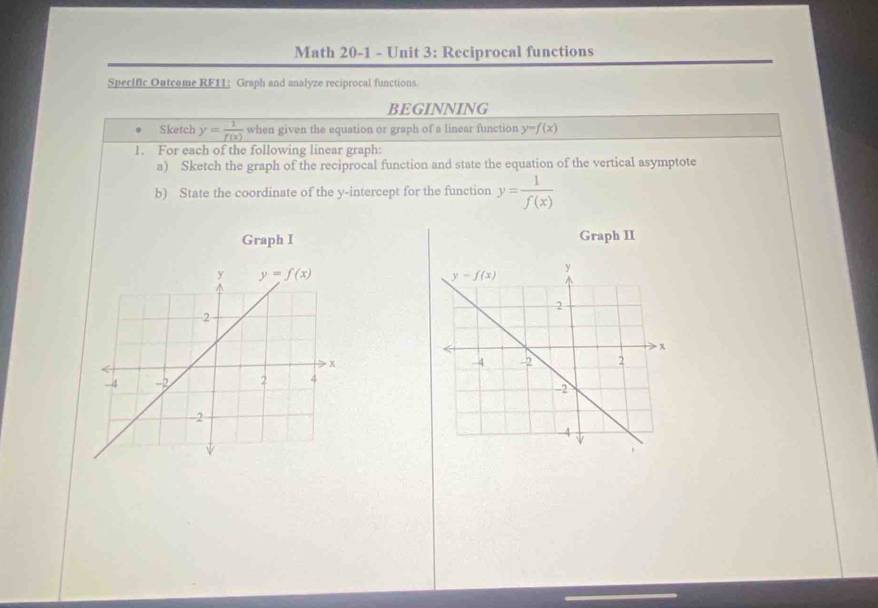 Math 20-1 - Unit 3: Reciprocal functions
Specific Outcome RF11: Graph and analyze reciprocal functions.
BEGINNING
Sketch y= 1/f(x)  when given the equation or graph of a linear function y=f(x)
1. For each of the following linear graph:
a) Sketch the graph of the reciprocal function and state the equation of the vertical asymptote
b) State the coordinate of the y-intercept for the function y= 1/f(x) 
Graph I Graph II