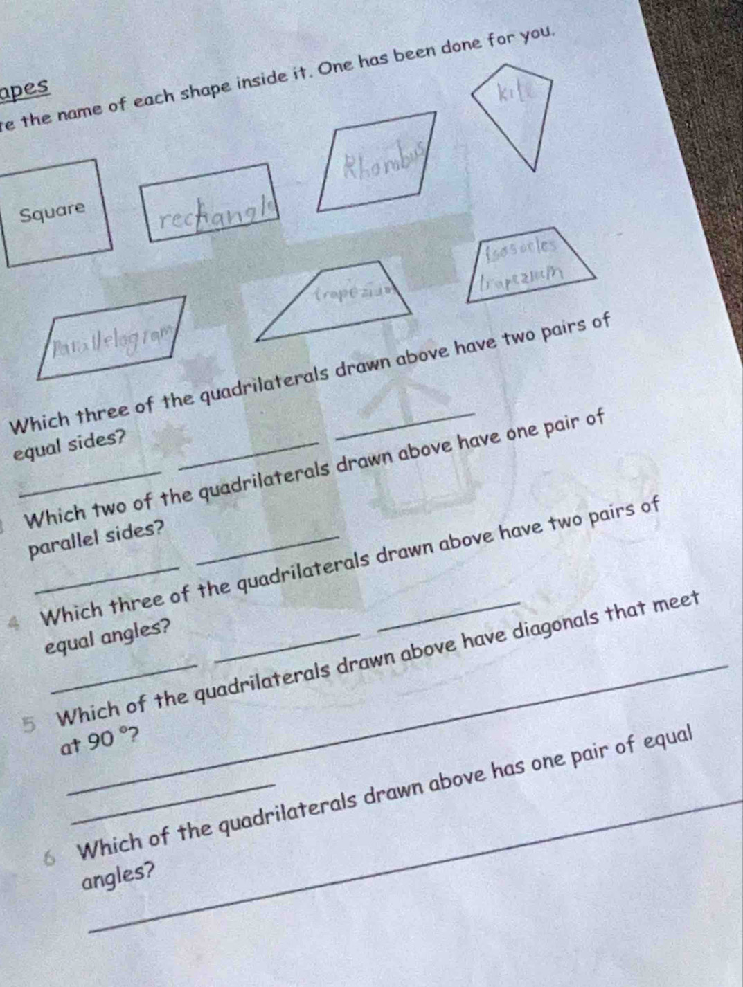 the name of each shape inside it. One has been done for you. 
apes 
Square 
Which three of the quadrilaterals drawn above have two pairs of 
equal sides?_ 
_Which two of the quadrilaterals drawn above have one pair of 
parallel sides? 
Which three of the quadrilaterals drawn above have two pairs of 
equal angles? 
5 Which of the quadrilaterals drawn above have diagonals that meet 
at 90° 2 
Which of the quadrilaterals drawn above has one pair of equal 
angles?