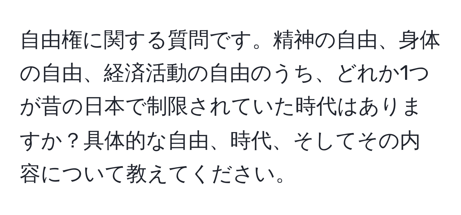 自由権に関する質問です。精神の自由、身体の自由、経済活動の自由のうち、どれか1つが昔の日本で制限されていた時代はありますか？具体的な自由、時代、そしてその内容について教えてください。