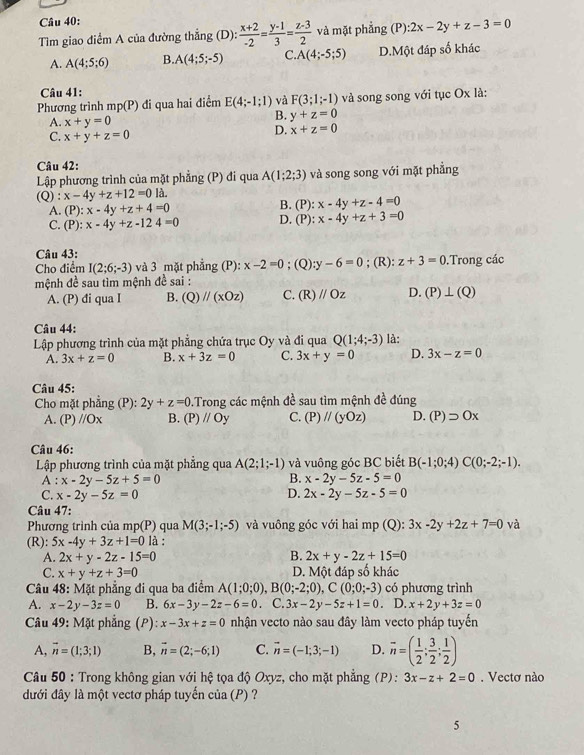 Tìm giao điểm A của đường thẳng (D):  (x+2)/-2 = (y-1)/3 = (z-3)/2  và mặt phẳng (P): 2x-2y+z-3=0
A. A(4;5;6) B. A(4;5;-5) C. A(4;-5;5) D.Một đáp số khác
Câu 41:
Phương trình mp(P) di qua hai điểm E(4;-1;1) và F(3;1;-1) và song song với tục Ox là:
A. x+y=0
B. y+z=0
C. x+y+z=0
D. x+z=0
Câu 42:
Lập phương trình của mặt phẳng (P) đi qua A(1;2;3) và song song với mặt phẳng
(Q) : x-4y+z+12=01lambda .
A. (P):x-4y+z+4=0 B. (P): x-4y+z-4=0
C. (P):x-4y+z-124=0 D. (P): x-4y+z+3=0
Câu 43:
Cho điểm I(2;6;-3) và 3 mặt phẳng (P): x-2=0; (Q) :y-6=0; (R): z+3=0.Trong các
mệnh đề sau tìm mệnh đề sai :
A. (P) đi qua I B. (Q)//(xOz) C. (R)//Oz D. (P)⊥ (Q)
Câu 44:
Lập phương trình của mặt phẳng chứa trục Oy và đi qua Q(1;4;-3) là:
A. 3x+z=0 B. x+3z=0 C. 3x+y=0 D. 3x-z=0
Câu 45:
Cho mặt phẳng (P): 2y+z=0 D.Trong các mệnh đề sau tìm mệnh đề đúng
A. (P)//Ox B. (P)//Oy C. (P)//(yOz) D. (P)supset Ox
Câu 46:
Lập phương trình của mặt phẳng qua A(2;1;-1) và vuông góc BC biết B(-1;0;4)C(0;-2;-1).
B.
A : x-2y-5z+5=0 x-2y-5z-5=0
C. x-2y-5z=0 D. 2x-2y-5z-5=0
Câu 47:
Phương trình của mp(P) qua M(3;-1;-5) và vuông góc với hai mp (Q): 3x-2y+2z+7=0 và
(R): 5x-4y+3z+1=0 là :
B.
A. 2x+y-2z-15=0 2x+y-2z+15=0
C. x+y+z+3=0 D. Một đáp số khác
Câu 48: Mặt phẳng đi qua ba điểm A(1;0;0),B(0;-2;0),C(0;0;-3) có phương trình
A. x-2y-3z=0 B. 6x-3y-2z-6=0 C. 3x-2y-5z+1=0 D. x+2y+3z=0
Câu 49: Mặt phẳng (P) x-3x+z=0 nhận vecto nào sau đây làm vecto pháp tuyến
A, vector n=(1;3;1) B, vector n=(2;-6;1) C. vector n=(-1;3;-1) D. overline n=( 1/2 ; 3/2 ; 1/2 )
Câu 50 : Trong không gian với hệ tọa độ Oxyz, cho mặt phẳng (P): 3x-z+2=0. Vectơ nào
đưới đây là một vectơ pháp tuyến của (P) ?
5