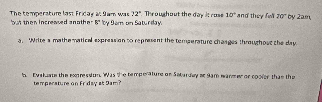 The temperature last Friday at 9am was 72° , Throughout the day it rose 10° and they fell 20° by 2am, 
but then increased another 8° by 9am on Saturday. 
a. Write a mathematical expression to represent the temperature changes throughout the day. 
b. Evaluate the expression. Was the temperature on Saturday at 9am warmer or cooler than the 
temperature on Friday at 9am?