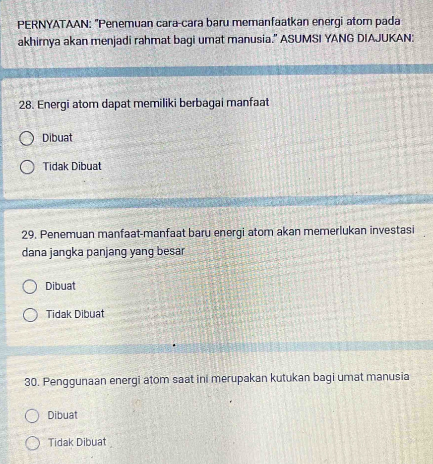 PERNYATAAN: “Penemuan cara-cara baru memanfaatkan energi atom pada
akhirnya akan menjadi rahmat bagi umat manusia.” ASUMSI YANG DIAJUKAN:
28. Energi atom dapat memiliki berbagai manfaat
Dibuat
Tidak Dibuat
29. Penemuan manfaat-manfaat baru energi atom akan memerlukan investasi
dana jangka panjang yang besar
Dibuat
Tidak Dibuat
30. Penggunaan energi atom saat ini merupakan kutukan bagi umat manusia
Dibuat
Tidak Dibuat