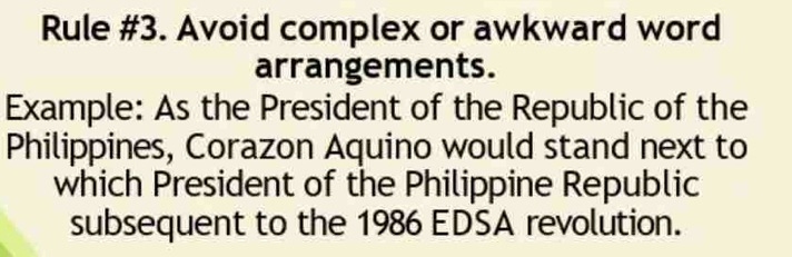 Rule #3. Avoid complex or awkward word 
arrangements. 
Example: As the President of the Republic of the 
Philippines, Corazon Aquino would stand next to 
which President of the Philippine Republic 
subsequent to the 1986 EDSA revolution.