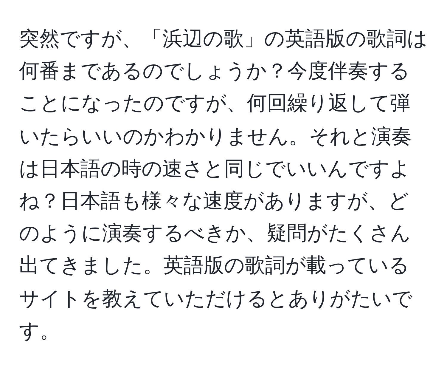 突然ですが、「浜辺の歌」の英語版の歌詞は何番まであるのでしょうか？今度伴奏することになったのですが、何回繰り返して弾いたらいいのかわかりません。それと演奏は日本語の時の速さと同じでいいんですよね？日本語も様々な速度がありますが、どのように演奏するべきか、疑問がたくさん出てきました。英語版の歌詞が載っているサイトを教えていただけるとありがたいです。