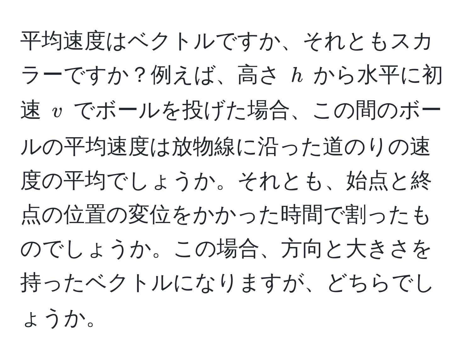 平均速度はベクトルですか、それともスカラーですか？例えば、高さ ( h ) から水平に初速 ( v ) でボールを投げた場合、この間のボールの平均速度は放物線に沿った道のりの速度の平均でしょうか。それとも、始点と終点の位置の変位をかかった時間で割ったものでしょうか。この場合、方向と大きさを持ったベクトルになりますが、どちらでしょうか。