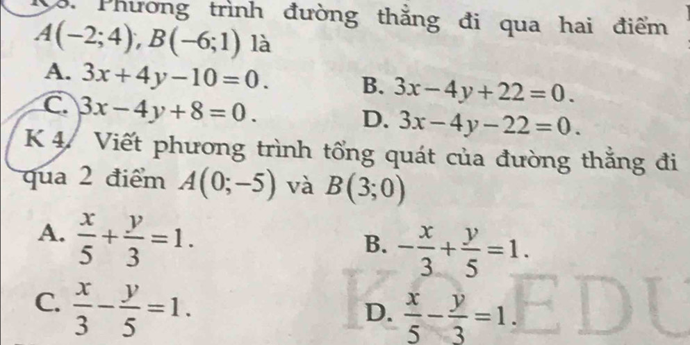 Phương trình đường thắng đi qua hai điểm
A(-2;4); B(-6;1) là
A. 3x+4y-10=0.
B. 3x-4y+22=0.
C. 3x-4y+8=0.
D. 3x-4y-22=0. 
K 4. Viết phương trình tổng quát của đường thắng đi
qua 2 điểm A(0;-5) và B(3;0)
A.  x/5 + y/3 =1.
B. - x/3 + y/5 =1.
C.  x/3 - y/5 =1.
D.  x/5 - y/3 =1.