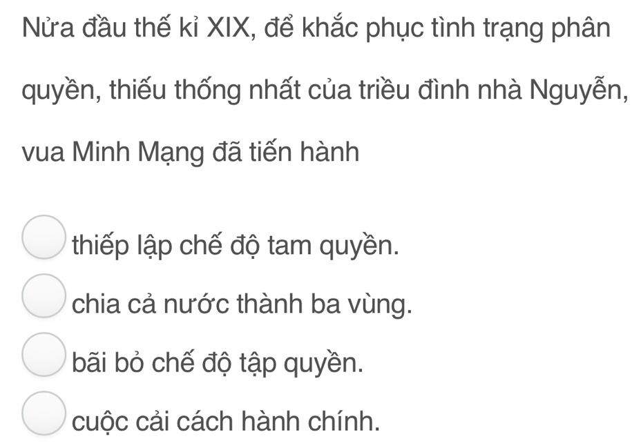 Nửa đầu thế kỉ XIX, để khắc phục tình trạng phân
quyền, thiếu thống nhất của triều đình nhà Nguyễn,
vua Minh Mạng đã tiến hành
thiếp lập chế độ tam quyền.
chia cả nước thành ba vùng.
bãi bỏ chế độ tập quyền.
cuộc cải cách hành chính.