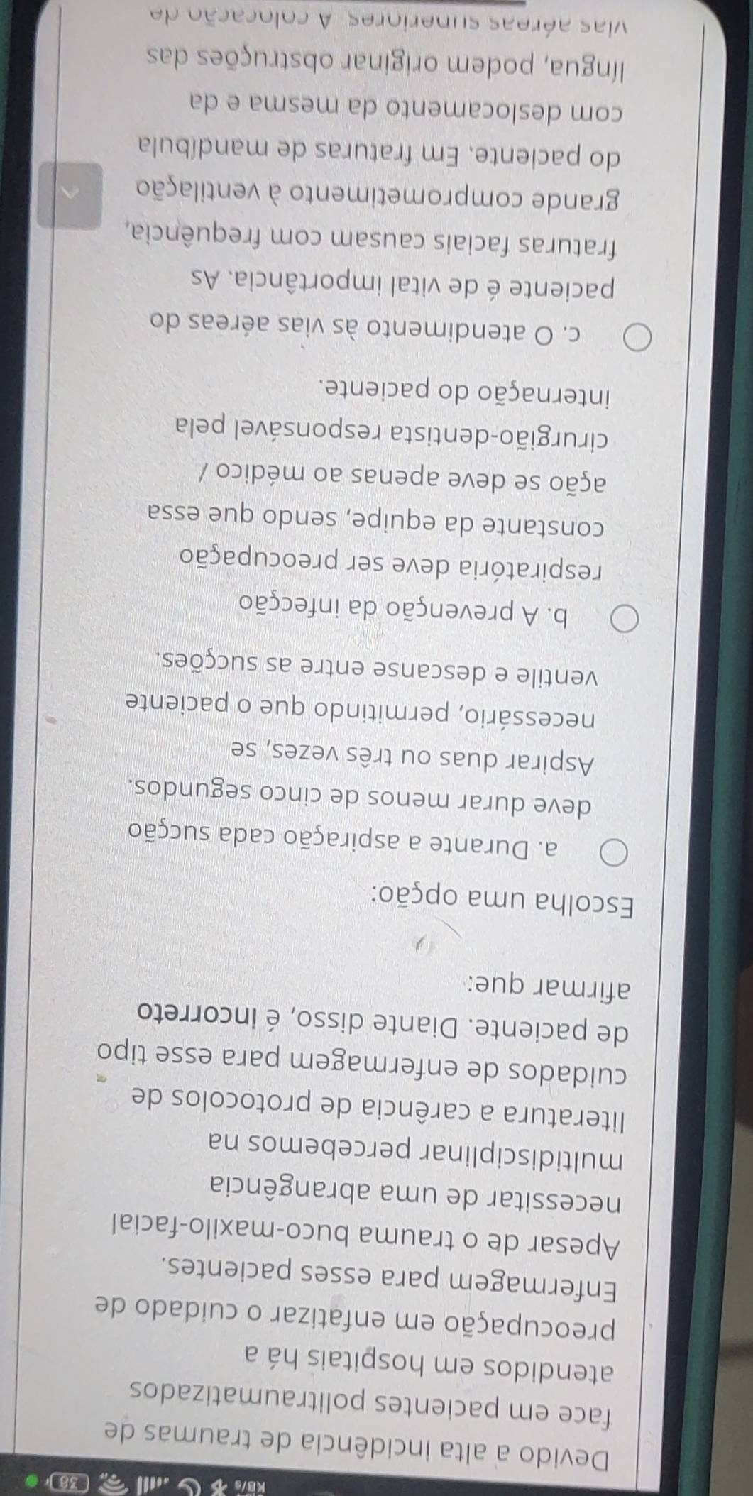 [38 ] 0
Devido a alta incidência de traumas de
face em pacientes politraumatizados
atendidos em hospitais há a
preocupação em enfatizar o cuidado de
Enfermagem para esses pacientes.
Apesar de o trauma buco-maxilo-facial
necessitar de uma abrangência
multidisciplinar percebemos na
literatura a carência de protocolos de
cuidados de enfermagem para esse tipo
de paciente. Diante disso, é incorreto
afirmar que:
Escolha uma opção:
a. Durante a aspiração cada sucção
deve durar menos de cinco segundos.
Aspirar duas ou três vezes, se
necessário, permitindo que o paciente
ventile e descanse entre as sucções.
b. A prevenção da infecção
respiratória deve ser preocupação
constante da equipe, sendo que essa
ação se deve apenas ao médico /
cirurgião-dentista responsável pela
internação do paciente.
c. O atendimento às vias aéreas do
paciente é de vital importância. As
fraturas faciais causam com frequência,
grande comprometimento à ventilação
do paciente. Em fraturas de mandíbula
com deslocamento da mesma e da
língua, podem originar obstruções das
vivas aéreas superiores. A colocação de