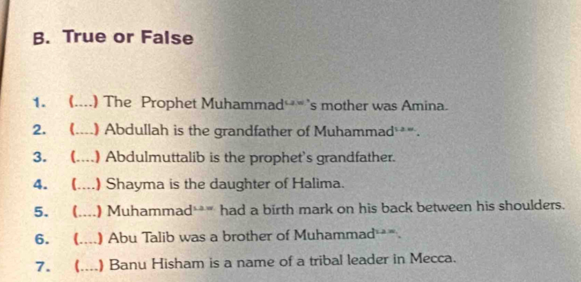 True or False 
1. (....) The Prophet Muhammad s mother was Amina. 
2. ( (....) Abdullah is the grandfather of Muhammad *. 
3. (....) Abdulmuttalib is the prophet's grandfather. 
4. (....) Shayma is the daughter of Halima. 
5. ( (....) Muhammad*** had a birth mark on his back between his shoulders. 
6. ( (....) Abu Talib was a brother of Muhammad . 
7.  ___ ) Banu Hisham is a name of a tribal leader in Mecca.