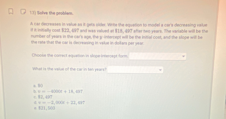 Solve the problem.
A car decreases in value as it gets older. Write the equation to model a car's decreasing value
if it initially cost $22, 497 and was valued at $18, 497 after two years. The variable will be the
number of years in the car's age, the y -intercept will be the initial cost, and the slope will be
the rate that the car is decreasing in value in dollars per year.
Choose the correct equation in slope-intercept form.
What is the value of the car in ten years?
a. $0
b. v=-4000t+18,497
c. $2, 497
d. v=-2,000t+22,497
e. $21, 503