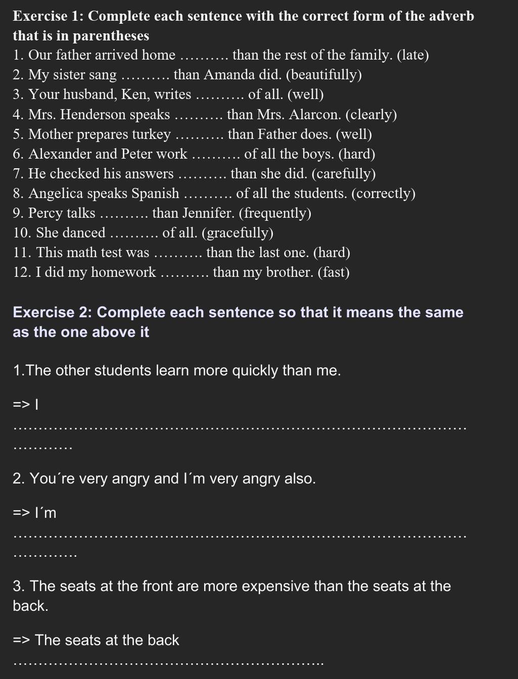 Complete each sentence with the correct form of the adverb 
that is in parentheses 
1. Our father arrived home_ than the rest of the family. (late) 
2. My sister sang _.. than Amanda did. (beautifully) 
3. Your husband, Ken, writes_ of all. (well) 
4. Mrs. Henderson speaks _than Mrs. Alarcon. (clearly) 
5. Mother prepares turkey _than Father does. (well) 
6. Alexander and Peter work_ of all the boys. (hard) 
7. He checked his answers _than she did. (carefully) 
8. Angelica speaks Spanish _of all the students. (correctly) 
9. Percy talks _than Jennifer. (frequently) 
10. She danced _of all. (gracefully) 
11. This math test was _than the last one. (hard) 
12. I did my homework _than my brother. (fast) 
Exercise 2: Complete each sentence so that it means the same 
as the one above it 
1.The other students learn more quickly than me. 
_ 
_ 
2. You're very angry and I'm very angry also. 
I'm 
_ 
_ 
3. The seats at the front are more expensive than the seats at the 
back. 
The seats at the back 
_