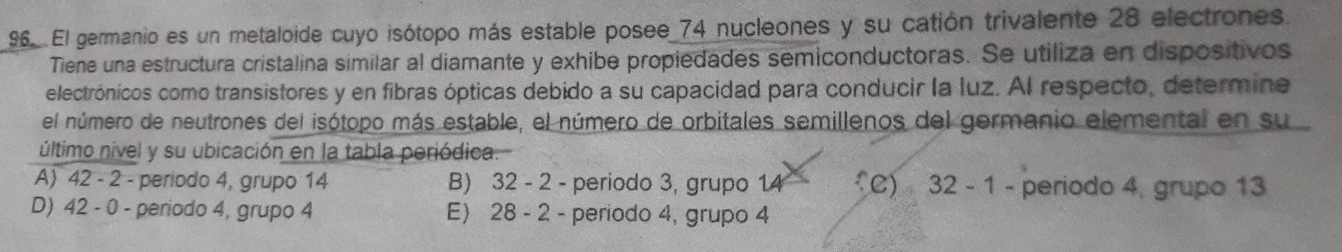 El germanio es un metaloide cuyo isótopo más estable posee 74 nucleones y su catión trivalente 28 electrones.
Tiene una estructura cristalina similar al diamante y exhibe propiedades semiconductoras. Se utiliza en dispositivos
electrónicos como transistores y en fibras ópticas debido a su capacidad para conducir la luz. Al respecto, determine
el número de neutrones del isótopo más estable, el número de orbitales semillenos del germanio elemental en su
último nivel y su ubicación en la tabla periódica.
A) 42 - 2 - periodo 4, grupo 14 B) 32 - 2 - periodo 3, grupo 14 C) 32 - 1 - periodo 4, grupo 13
D) 42 - 0 - periodo 4, grupo 4 E) 28 - 2 - periodo 4, grupo 4
