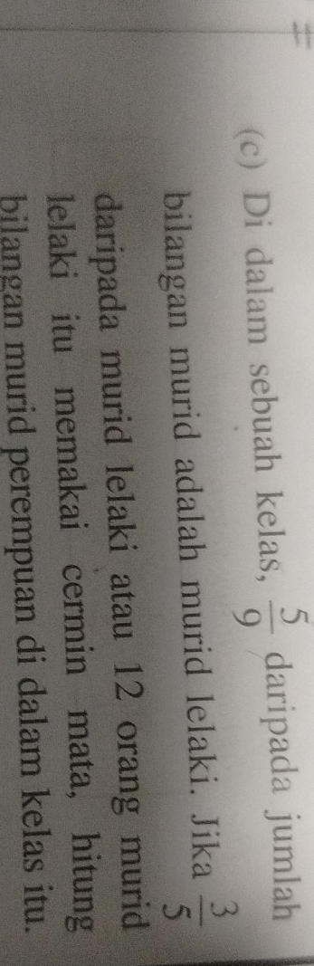 = 
(c) Di dalam sebuah kelas,  5/9  daripada jumlah 
bilangan murid adalah murid lelaki. Jika  3/5 
daripada murid lelaki atau 12 orang murid 
lelaki itu memakai cermin mata， hitung 
bilangan murid perempuan di dalam kelas itu.