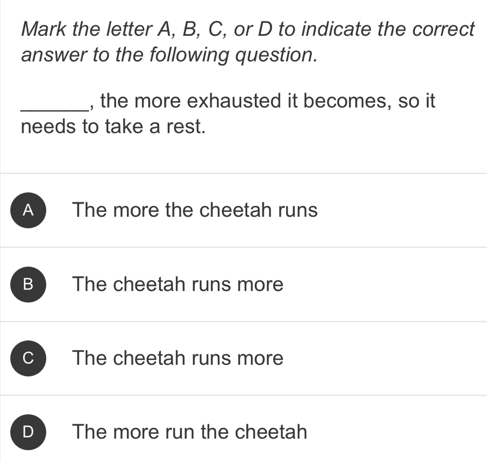 Mark the letter A, B, C, or D to indicate the correct
answer to the following question.
_, the more exhausted it becomes, so it
needs to take a rest.
A The more the cheetah runs
B The cheetah runs more
C The cheetah runs more
D The more run the cheetah