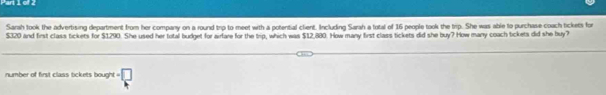 Sarah took the advertising department from her company on a round trip to meet with a potential client. Including Sarah a total of 16 people took the trip. She was able to purchase coach tickets for
$320 and first class tickets for $1290. She used her total budget for airfare for the trip, which was $12,880. How many first class tickets did she buy? How manry coach tickets did she buy? 
number of first class tickets bough! t=□