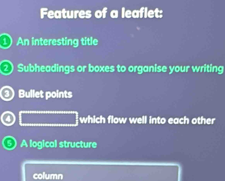 Features of a leaflet: 
① An interesting title
2 Subheadings or boxes to organise your writing 
Bullet points 
which flow well into each other 
A logical structure 
column