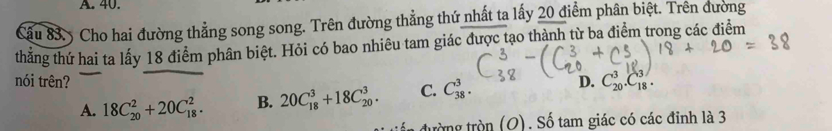 40.
Cấu 83. 5 Cho hai đường thẳng song song. Trên đường thẳng thứ nhất ta lấy 20 điểm phân biệt. Trên đường
thẳng thứ hai ta lấy 18 điểm phân biệt. Hỏi có bao nhiêu tam giác được tạo thành từ ba điểm trong các điểm
nói trên? D. C_(20)^3.C_(18)^3.
A. 18C_(20)^2+20C_(18)^2. B. 20C_(18)^3+18C_(20)^3. C. C_(38)^3. 
1 đường tròn (O). Số tam giác có các đỉnh là 3