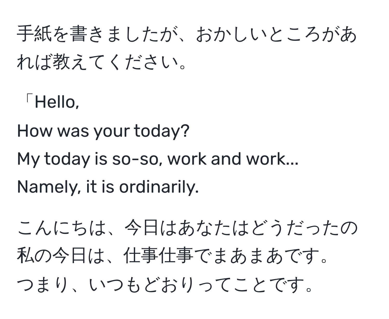 手紙を書きましたが、おかしいところがあれば教えてください。

「Hello,  
How was your today?  
My today is so-so, work and work...  
Namely, it is ordinarily.

こんにちは、今日はあなたはどうだったの  
私の今日は、仕事仕事でまあまあです。  
つまり、いつもどおりってことです。