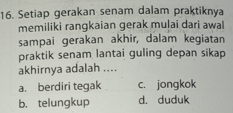 Setiap gerakan senam dalam praktiknya
memiliki rangkaian gerak muļai dari awal
sampai gerakan akhir, dalam kegiatan
praktik senam lantai guling depan sikap 
akhirnya adalah ....
a. berdiri tegak c. jongkok
b. telungkup
d. duduk