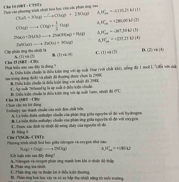 (SBT - CTST):
Dựa vào phương trình nhiệt hóa học của các phản ứng sau : H_(208)^0=-1110,21kJ(1) CS_2(l)+3O_2(g)xrightarrow l^4CO_2(g)+2SO_2(g) A
CO_2(g)to CO(g)+ 1/2 O_2(g) A. H_(2ns)^0=+280,00kJ(2)
2Na(s)+2H_2O(l)to 2NaOH(aq)+H_2(g) △ _rH_(298)^0=-367,50kJ(3)
ZnSO_4(s)to ZnO(s)+SO_2(g)
△ _rH_(298)^0=+235,21kJ(4)
Cặp phản ứng thu nhiệt là D. (2) và (4)
A. (1) và (2) B. (3) va(4) C. (1) và (3)
Câu 15 (SBT - CD):
Phát biểu não sau đây là đúng ? L^(-1) (đổi với chất
A. Điều kiện chuẩn là điều kiện ứng với áp suất 1bar (với chất khí), nồng độ 1m ol
tan trong dung địch) và nhiệt độ thường được chọn là 298K
B. Điều kiện chuẩn là điều kiện ứng với nhiệt độ 298K
C. Áp suất 760mmHg là áp suất ở điều kiện chuẩn.
D. Điều kiện chuẩn là điều kiện ứng với áp suất 1atm, nhiệt độ 0°C.
Câu 16 (SBT - CD):
Chọn cầu trả lời đúng,
Enthalpy tạo thành chuẩn của một đơn chất bền.
A. Là biến thiên enthalpy chuẩn của phản ứng giữa nguyên tổ đó với hydrogen.
B. Là biến thiên enthalpy chuẩn của phản ứng giữa nguyên tố đó với oxygen.
C. Được xác định từ nhiệt độ nóng chảy của nguyên tổ đó.
D. Bằng 0.
Câu 17(SGK- CTST):
Phương trình nhiệt hoá học giữa nitrogen và oxygen như sau:
N_2(g)+O_2(g)to 2NO(g)
△ _rH_(298)^0=+180kJ
Kết luận nào sau đây đùng?
A. Nitrogen và oxygen phân ứng mạnh hơn khi ở nhiệt độ thấp.
B. Phân ứng tóa nhiệt
C. Phân ứng xãy ra thuận lợi ở điều kiện thường.
D. Phản ứng hoá học xảy ra có sự hấp thụ nhiệt năng từ môi trường.