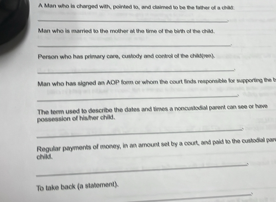 A Man who is charged with, pointed to, and claimed to be the father of a child: 
_ 
` 
Man who is married to the mother at the time of the birth of the child. 
_ 
Person who has primary care, custody and control of the child(ren). 
_ 
Man who has signed an AOP form or whom the court finds responsible for supporting the b 
_、 
The term used to describe the dates and times a noncustodial parent can see or have 
possession of his/her child. 
_、 
Regular payments of money, in an amount set by a court, and paid to the custodial par 
child. 
_、 
To take back (a statement). 
_、