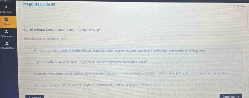 Pregunta 66 de 80 1 Punto
Comenzar
Tacoas
Con el enfoque presupuestario de arriba hacia abajo:
Profesores Seleccione la respuesta correcta:
Estudiantes El proceso comienza con la emisión de pautas presupuestarias generales por parte de la alta dirección o un comité de presupuesto
El presupuesto no se caracteriza por prácticas sólidas de preparación del presupuesto
El presupuesto se impone al personal de nivel inferior que no se involucra en el proceso de construcción del presupuesto de una manera significativa
El proceso de desarrollo se centra en la participación de los empleados de nivel inferion
Grauio Continuar