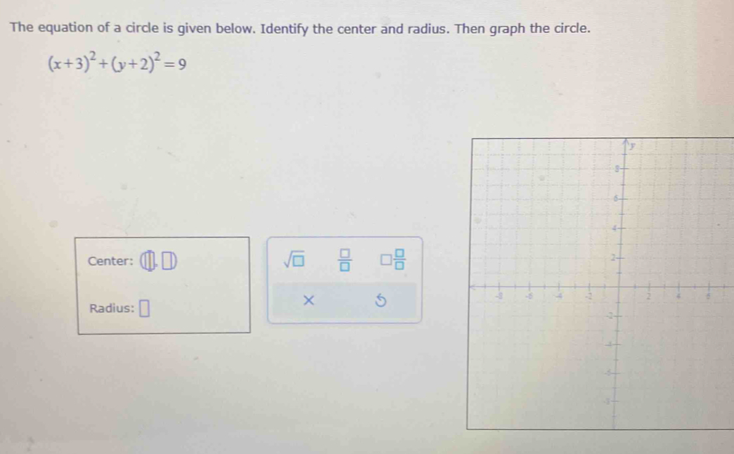 The equation of a circle is given below. Identify the center and radius. Then graph the circle.
(x+3)^2+(y+2)^2=9
Center: sqrt(□ )  □ /□   □  □ /□  
Radius: 
×