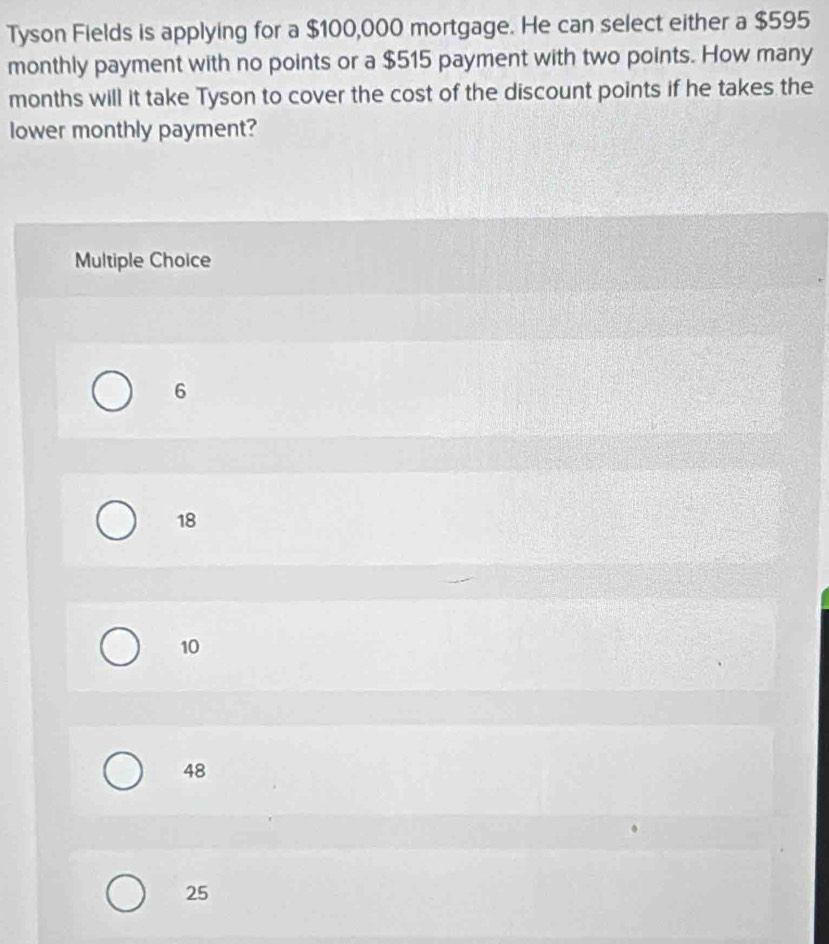 Tyson Fields is applying for a $100,000 mortgage. He can select either a $595
monthly payment with no points or a $515 payment with two points. How many
months will it take Tyson to cover the cost of the discount points if he takes the
lower monthly payment?
Multiple Choice
6
18
10
48
25