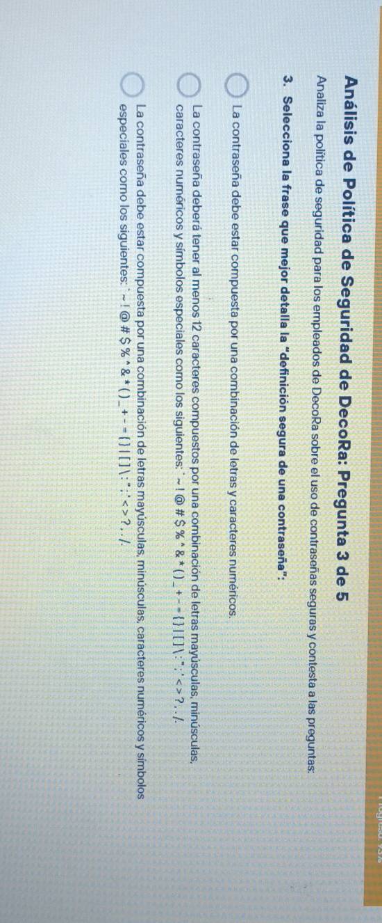 Análisis de Política de Seguridad de DecoRa: Pregunta 3 de 5
Analiza la política de seguridad para los empleados de DecoRa sobre el uso de contraseñas seguras y contesta a las preguntas:
3. Selecciona la frase que mejor detalla la “definición segura de una contraseña”:
La contraseña debe estar compuesta por una combinación de letras y caracteres numéricos.
La contraseña deberá tener al menos 12 caracteres compuestos por una combinación de letras mayúsculas, minúsculas,
caracteres numéricos y símbolos especiales como los siguientes: ` ~ ! @ # $% ^wedge  ^*()_-+^=  |∵^∵^*<>?...
La contraseña debe estar compuesta por una combinación de letras mayúsculas, minúsculas, caracteres numéricos y símbolos
especiales como los siguientes: ` sim !@# $% ^wedge 8^*()_ +-=  |[]:∵ <>?,..