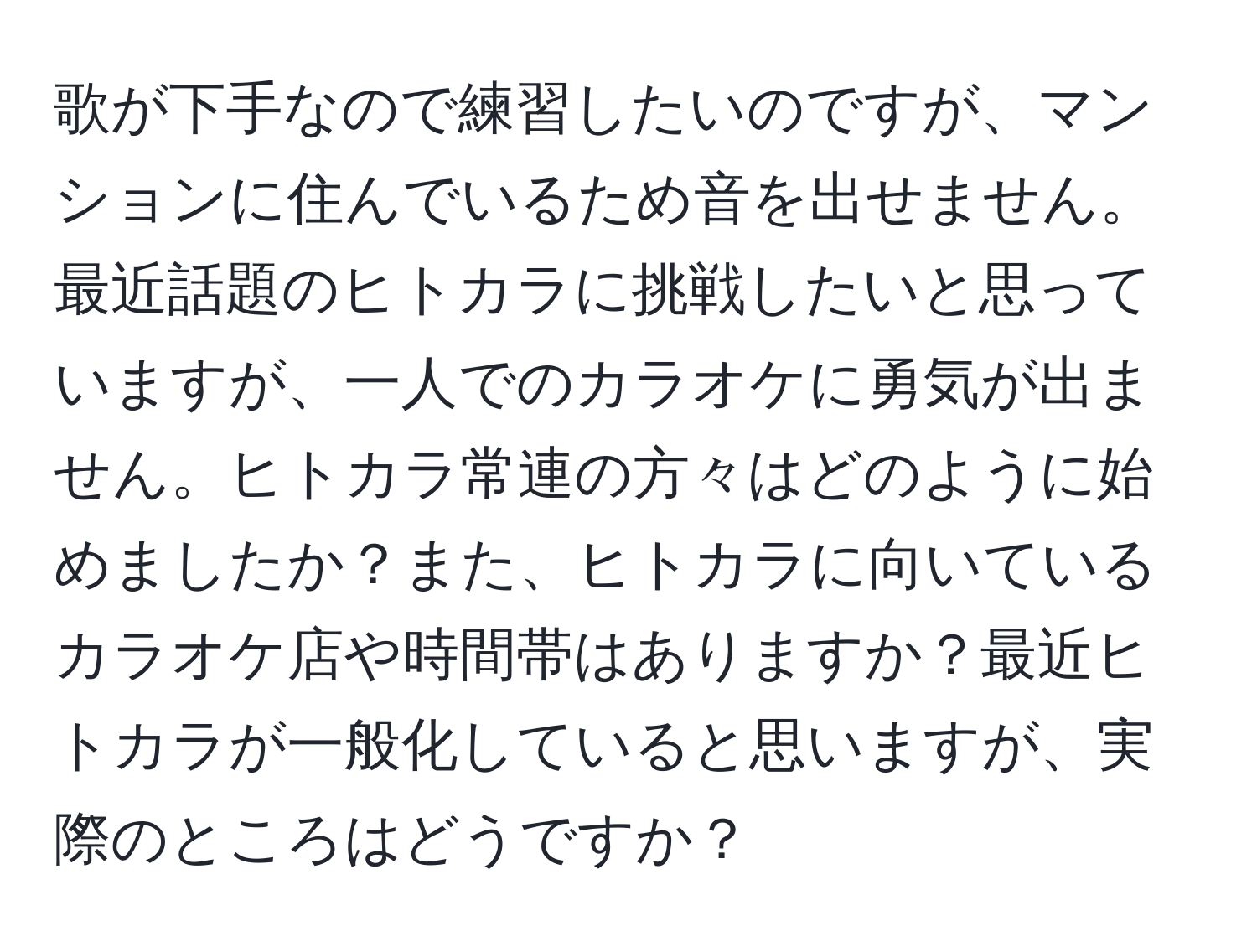 歌が下手なので練習したいのですが、マンションに住んでいるため音を出せません。最近話題のヒトカラに挑戦したいと思っていますが、一人でのカラオケに勇気が出ません。ヒトカラ常連の方々はどのように始めましたか？また、ヒトカラに向いているカラオケ店や時間帯はありますか？最近ヒトカラが一般化していると思いますが、実際のところはどうですか？