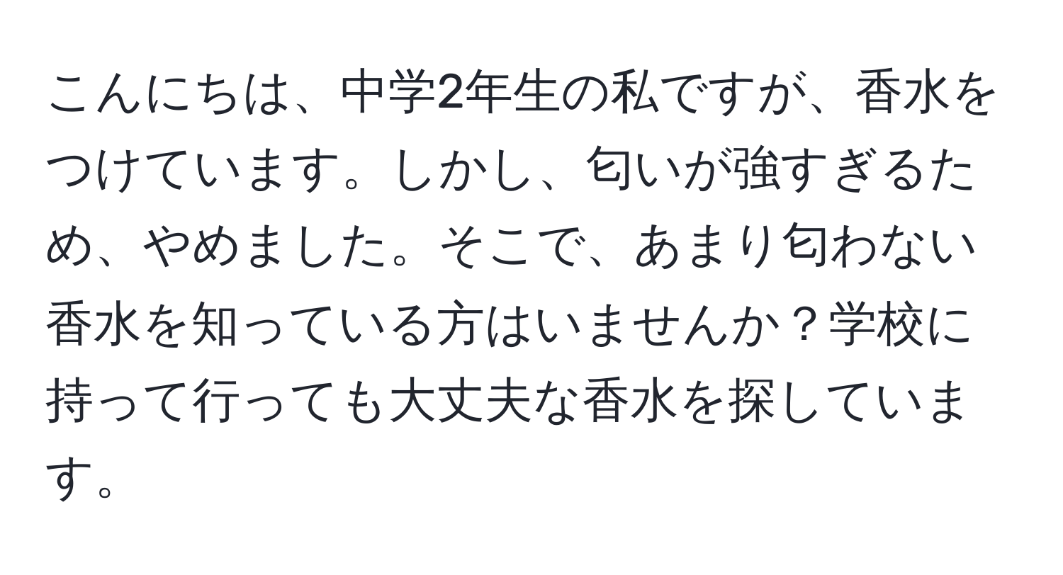 こんにちは、中学2年生の私ですが、香水をつけています。しかし、匂いが強すぎるため、やめました。そこで、あまり匂わない香水を知っている方はいませんか？学校に持って行っても大丈夫な香水を探しています。